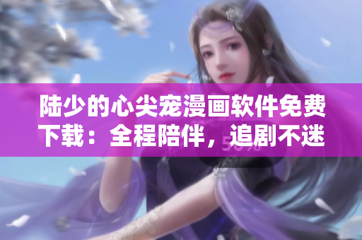 陸少的心尖寵漫畫軟件免費下載：全程陪伴，追劇不迷路