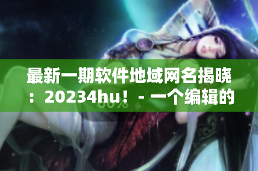 最新一期軟件地域網(wǎng)名揭曉：20234hu！- 一個(gè)編輯的見(jiàn)解