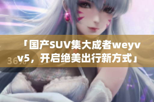 「國(guó)產(chǎn)SUV集大成者weyvv5，開(kāi)啟絕美出行新方式」