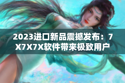2023進(jìn)口新品震撼發(fā)布：7X7X7X軟件帶來(lái)極致用戶體驗(yàn)！