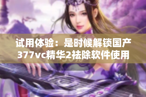 試用體驗(yàn)：是時(shí)候解鎖國產(chǎn)377vc精華2祛除軟件使用難題了