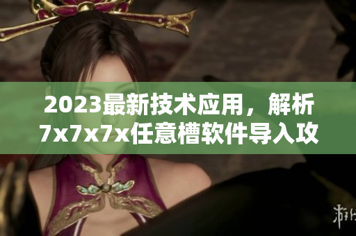 2023最新技術(shù)應(yīng)用，解析7x7x7x任意槽軟件導(dǎo)入攻略