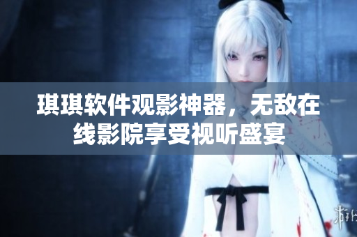 琪琪軟件觀影神器，無敵在線影院享受視聽盛宴
