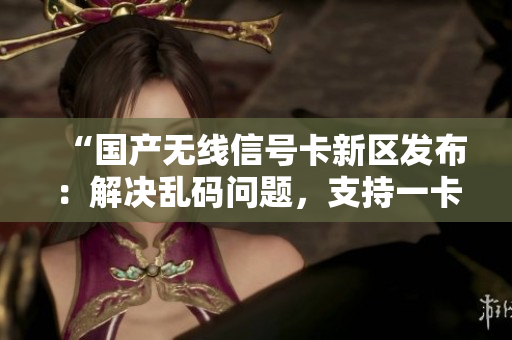 “國產(chǎn)無線信號卡新區(qū)發(fā)布：解決亂碼問題，支持一卡二卡三！”