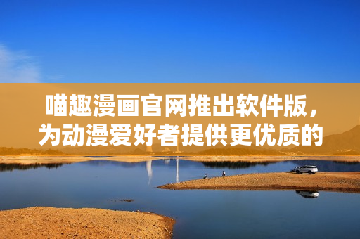 喵趣漫畫官網(wǎng)推出軟件版，為動(dòng)漫愛好者提供更優(yōu)質(zhì)的使用體驗(yàn)！