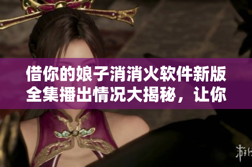 借你的娘子消消火軟件新版全集播出情況大揭秘，讓你秒懂軟件開發(fā)背后的故事