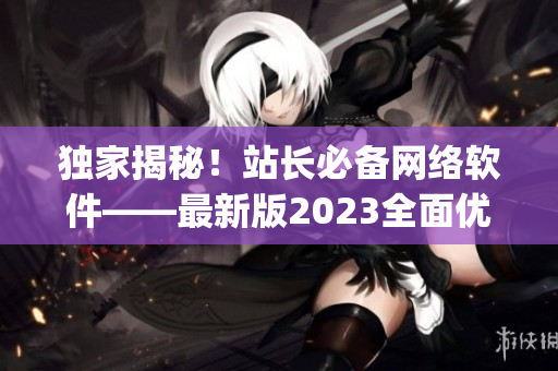 獨家揭秘！站長必備網(wǎng)絡軟件——最新版2023全面優(yōu)化的App發(fā)布！