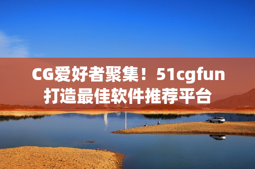 CG愛好者聚集！51cgfun打造最佳軟件推薦平臺