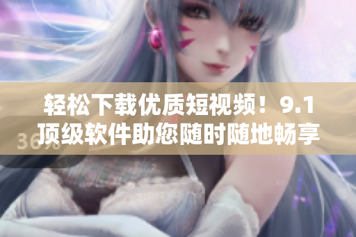 輕松下載優(yōu)質(zhì)短視頻！9.1頂級(jí)軟件助您隨時(shí)隨地暢享精彩內(nèi)容