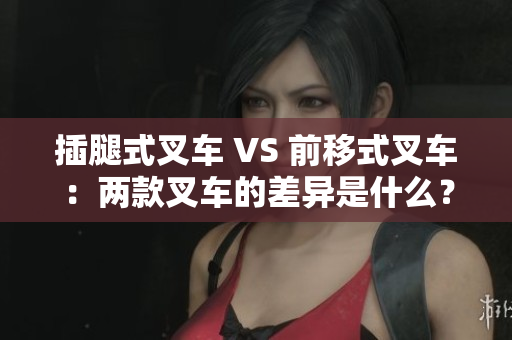 插腿式叉車 VS 前移式叉車：兩款叉車的差異是什么？
