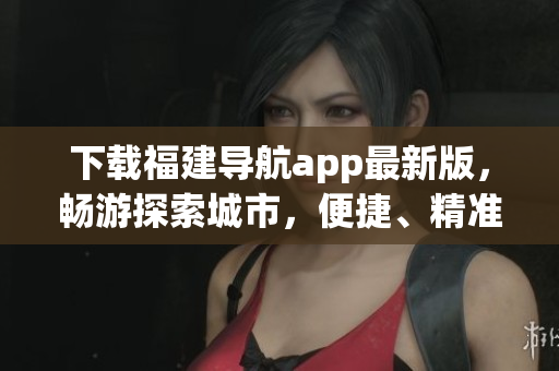 下載福建導航app最新版，暢游探索城市，便捷、精準的導航路線引領(lǐng)你前往目的地