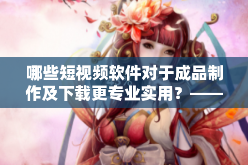 哪些短視頻軟件對(duì)于成品制作及下載更專業(yè)實(shí)用？——網(wǎng)絡(luò)軟件編輯推薦