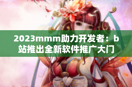 2023mmm助力開發(fā)者：b站推出全新軟件推廣大門