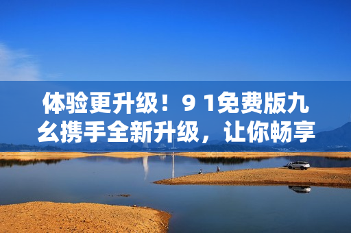 體驗(yàn)更升級(jí)！9 1免費(fèi)版九幺攜手全新升級(jí)，讓你暢享更強(qiáng)大的軟件功能！