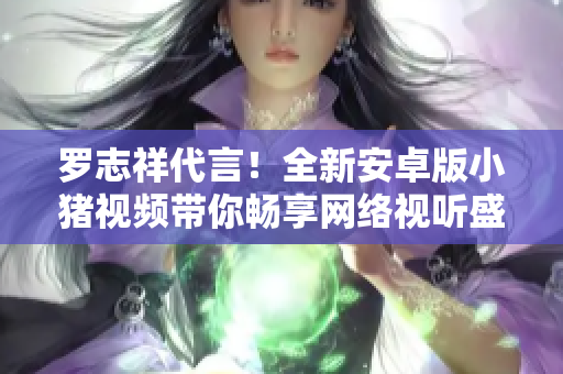 羅志祥代言！全新安卓版小豬視頻帶你暢享網(wǎng)絡(luò)視聽(tīng)盛宴
