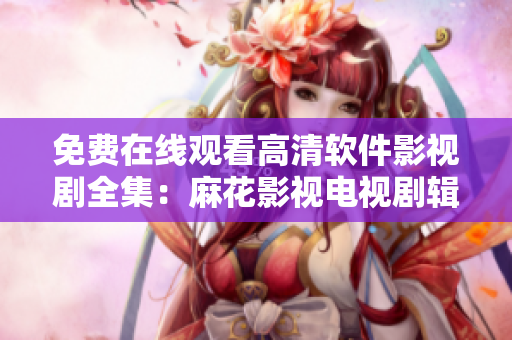 免費(fèi)在線觀看高清軟件影視劇全集：麻花影視電視劇輯！