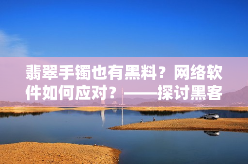 翡翠手鐲也有黑料？網(wǎng)絡(luò)軟件如何應(yīng)對(duì)？——探討黑客攻擊對(duì)軟件安全的影響