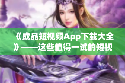 《成品短視頻App下載大全》——這些值得一試的短視頻制作軟件必收藏！