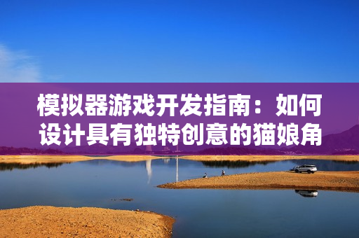 模擬器游戲開(kāi)發(fā)指南：如何設(shè)計(jì)具有獨(dú)特創(chuàng)意的貓娘角色？