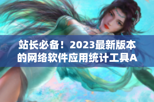 站長必備！2023最新版本的網(wǎng)絡(luò)軟件應(yīng)用統(tǒng)計(jì)工具APP上線！