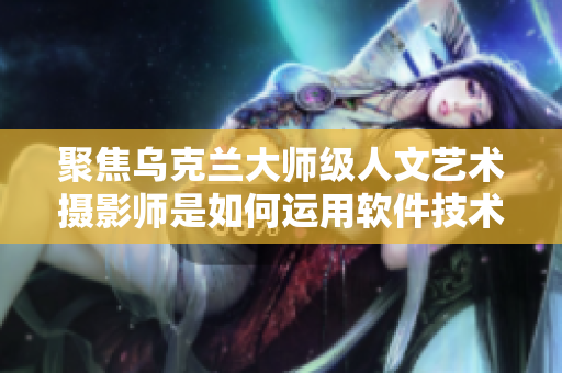 聚焦烏克蘭大師級(jí)人文藝術(shù)攝影師是如何運(yùn)用軟件技術(shù)展現(xiàn)攝影藝術(shù)之美的