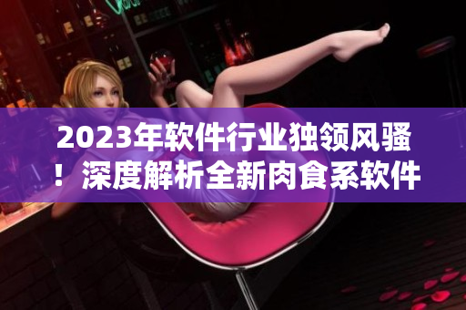 2023年軟件行業(yè)獨(dú)領(lǐng)風(fēng)騷！深度解析全新肉食系軟件，掀開軟件界全新篇章！
