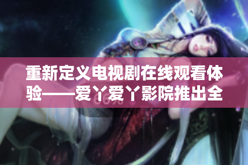 重新定義電視劇在線觀看體驗——愛丫愛丫影院推出全新網(wǎng)絡(luò)播放平臺