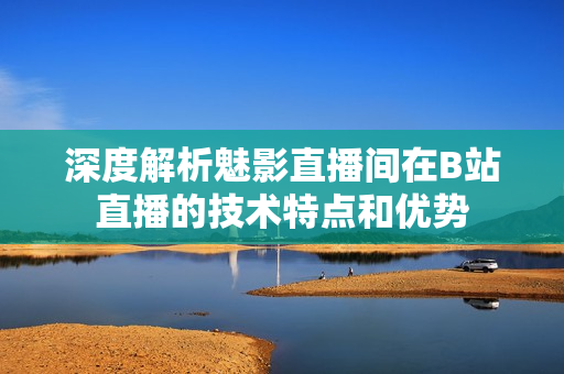 深度解析魅影直播間在B站直播的技術(shù)特點(diǎn)和優(yōu)勢(shì)