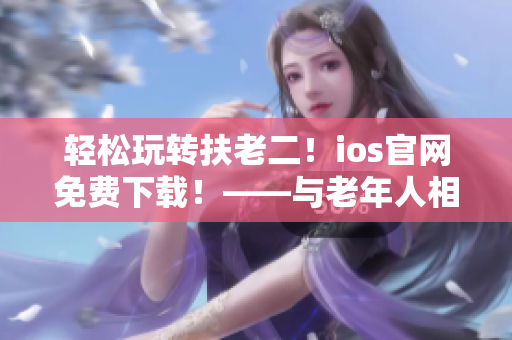 輕松玩轉(zhuǎn)扶老二！ios官網(wǎng)免費(fèi)下載！——與老年人相關(guān)的輕量級(jí)APP