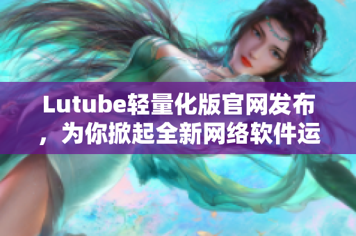 Lutube輕量化版官網(wǎng)發(fā)布，為你掀起全新網(wǎng)絡軟件運行時代