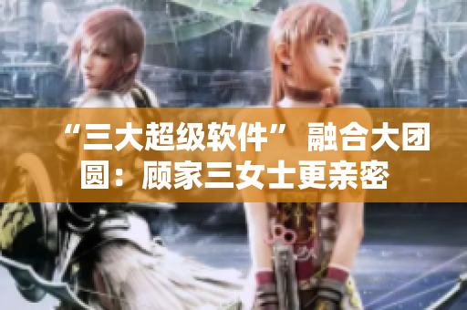 “三大超級(jí)軟件” 融合大團(tuán)圓：顧家三女士更親密