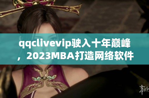 qqclivevip駛?cè)胧陰p峰，2023MBA打造網(wǎng)絡(luò)軟件新格局