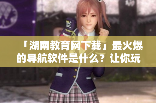 「湖南教育網(wǎng)下載」最火爆的導(dǎo)航軟件是什么？讓你玩轉(zhuǎn)手機(jī)世界！