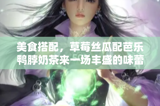 美食搭配，草莓絲瓜配芭樂鴨脖奶茶來一場(chǎng)豐盛的味蕾之旅