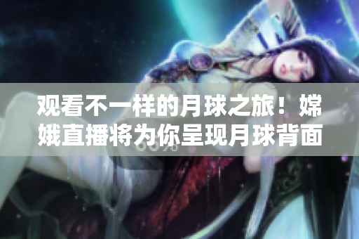 觀看不一樣的月球之旅！嫦娥直播將為你呈現(xiàn)月球背面壯觀景象