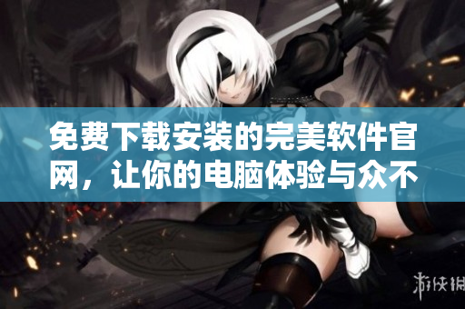 免費(fèi)下載安裝的完美軟件官網(wǎng)，讓你的電腦體驗(yàn)與眾不同