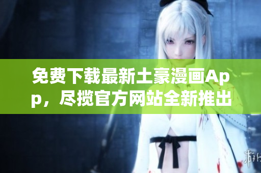 免費下載最新土豪漫畫App，盡攬官方網(wǎng)站全新推出的土豪漫畫最新版本
