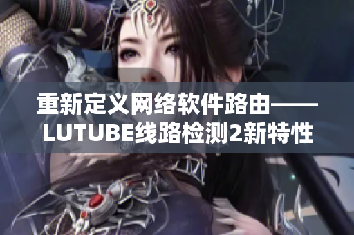 重新定義網(wǎng)絡軟件路由——LUTUBE線路檢測2新特性介紹