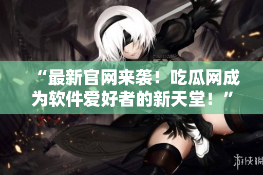 “最新官網(wǎng)來襲！吃瓜網(wǎng)成為軟件愛好者的新天堂！”