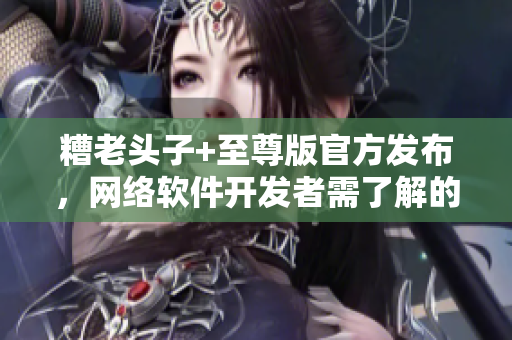 糟老頭子+至尊版官方發(fā)布，網(wǎng)絡(luò)軟件開發(fā)者需了解的新特性詳解