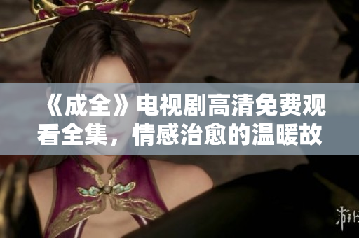 《成全》電視劇高清免費觀看全集，情感治愈的溫暖故事