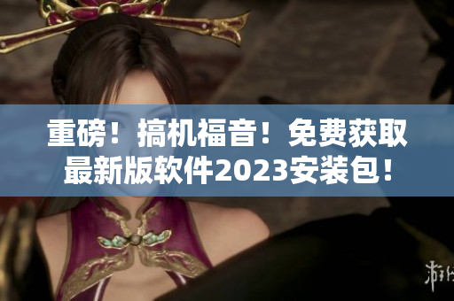 重磅！搞機福音！免費獲取最新版軟件2023安裝包！