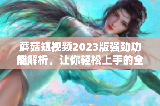 蘑菇短視頻2023版強(qiáng)勁功能解析，讓你輕松上手的全新網(wǎng)絡(luò)軟件！