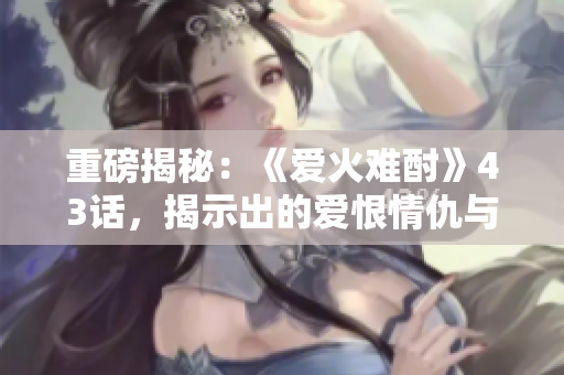 重磅揭秘：《愛火難酎》43話，揭示出的愛恨情仇與人性悲歡！