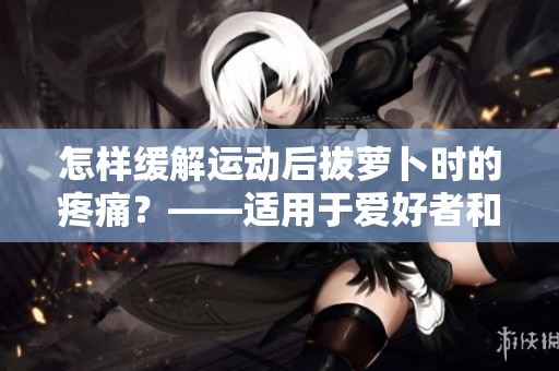 怎樣緩解運動后拔蘿卜時的疼痛？——適用于愛好者和專業(yè)選手