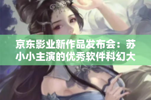 京東影業(yè)新作品發(fā)布會：蘇小小主演的優(yōu)秀軟件科幻大片匯總