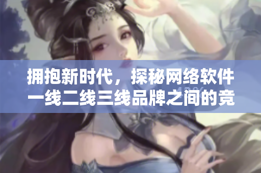 擁抱新時代，探秘網(wǎng)絡(luò)軟件一線二線三線品牌之間的競爭大趨勢