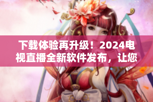 下載體驗(yàn)再升級(jí)！2024電視直播全新軟件發(fā)布，讓您暢享更優(yōu)質(zhì)的視覺盛宴