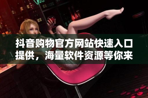 抖音購物官方網(wǎng)站快速入口提供，海量軟件資源等你來搶購