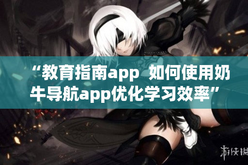 “教育指南app  如何使用奶牛導(dǎo)航app優(yōu)化學(xué)習(xí)效率”